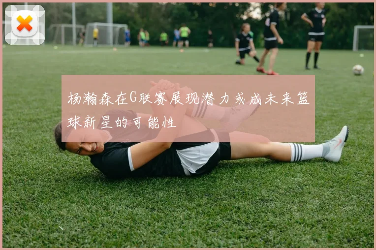 杨瀚森在G联赛展现潜力或成未来篮球新星的可能性