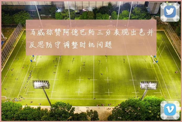 马威称赞阿德巴约三分表现出色并反思防守调整时机问题