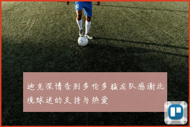 迪克深情告别多伦多猛龙队感谢北境球迷的支持与热爱