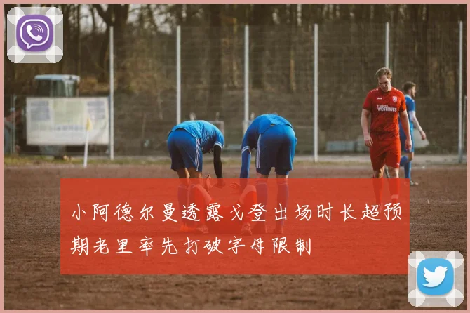 小阿德尔曼透露戈登出场时长超预期老里率先打破字母限制