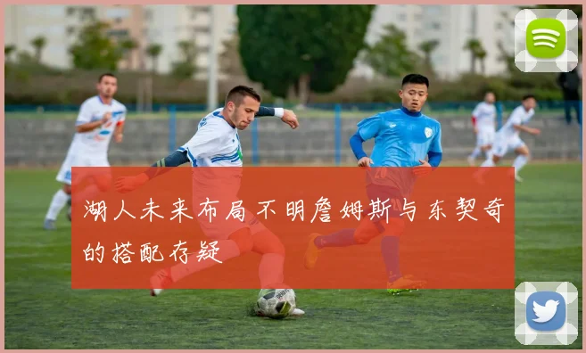 湖人未来布局不明詹姆斯与东契奇的搭配存疑