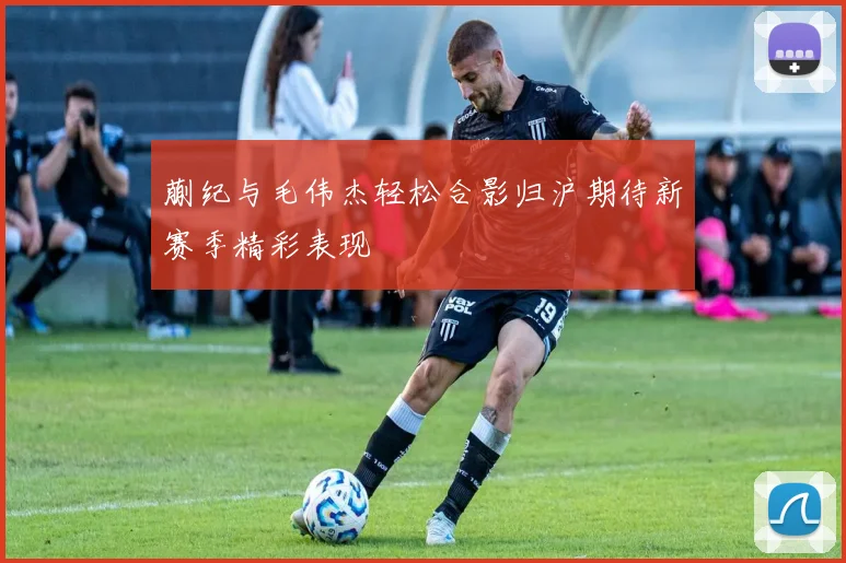 蒯纪与毛伟杰轻松合影归沪期待新赛季精彩表现