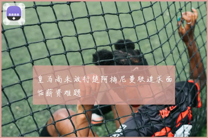 皇马尚未放行楚阿梅尼曼联追求面临薪资难题
