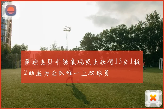 萨迪克贝半场表现突出独得13分1板2助成为全队唯一上双球员