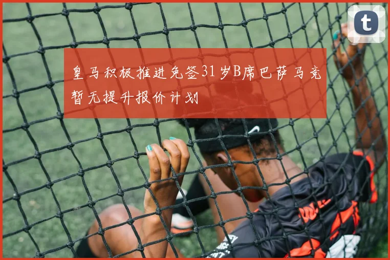 皇马积极推进免签31岁B席巴萨马竞暂无提升报价计划
