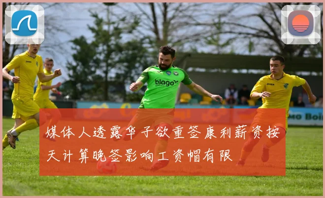 媒体人透露华子欲重签康利薪资按天计算晚签影响工资帽有限