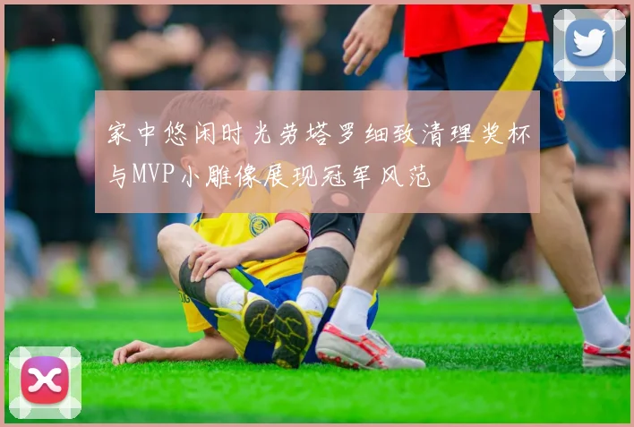 家中悠闲时光劳塔罗细致清理奖杯与MVP小雕像展现冠军风范