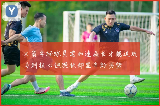 火箭年轻球员需加速成长才能追赶马刺核心但现状却显年龄劣势