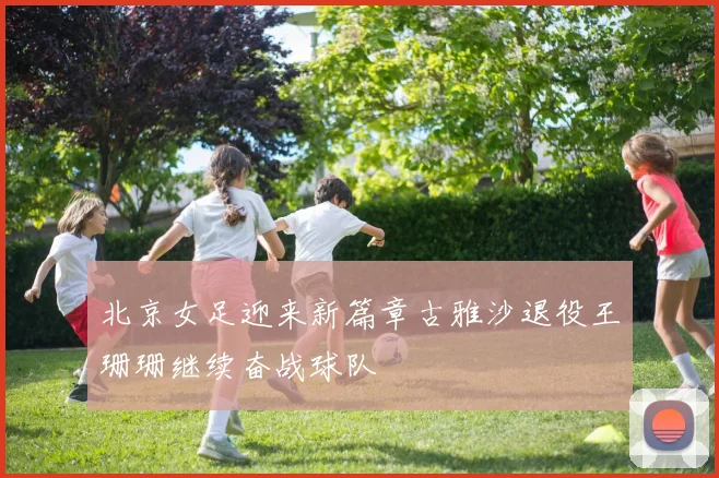 北京女足迎来新篇章古雅沙退役王珊珊继续奋战球队