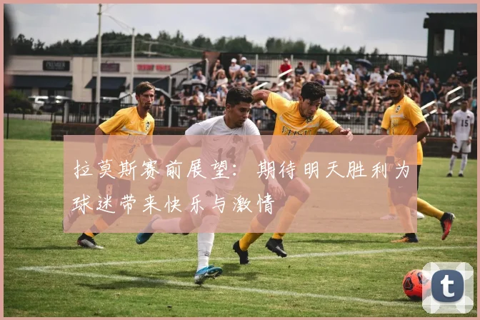拉莫斯赛前展望：期待明天胜利为球迷带来快乐与激情