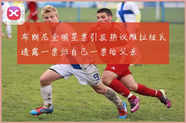 布朗尼全明星票引发热议维拉纽瓦透露一票归自己一票给父亲