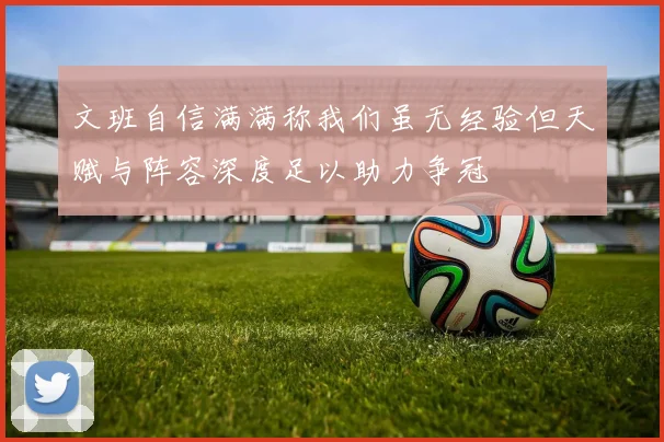 文班自信满满称我们虽无经验但天赋与阵容深度足以助力争冠