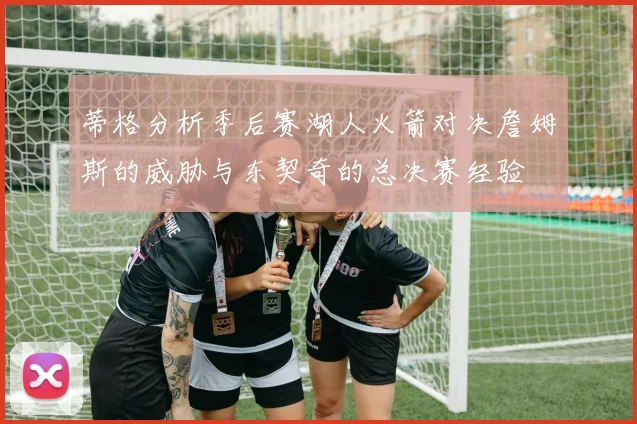蒂格分析季后赛湖人火箭对决詹姆斯的威胁与东契奇的总决赛经验