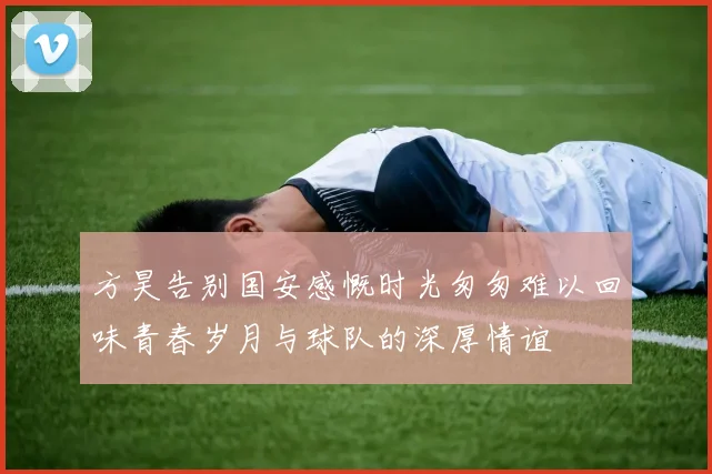 方昊告别国安感慨时光匆匆难以回味青春岁月与球队的深厚情谊