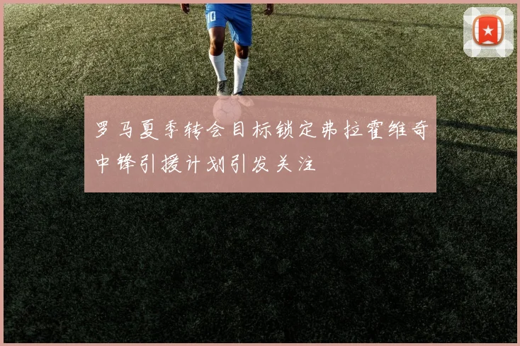 罗马夏季转会目标锁定弗拉霍维奇中锋引援计划引发关注